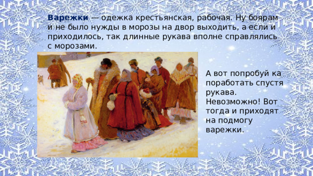 Варежки — одежка крестьянская, рабочая. Ну боярам и не было нужды в морозы на двор выходить, а если и приходилось, так длинные рукава вполне справлялись с морозами. А вот попробуй ка поработать спустя рукава. Невозможно! Вот тогда и приходят на подмогу варежки. 