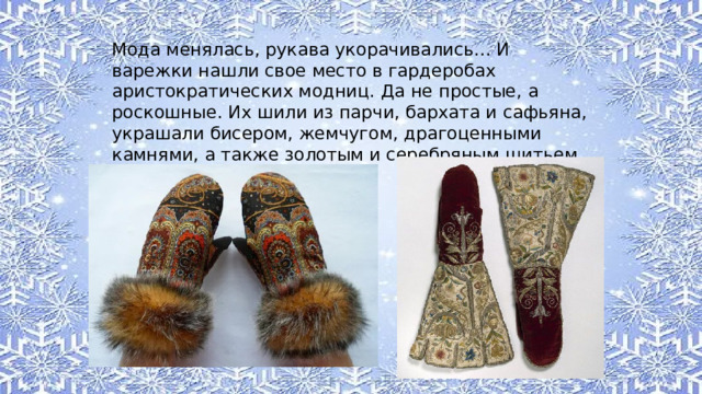 Мода менялась, рукава укорачивались... И варежки нашли свое место в гардеробах аристократических модниц. Да не простые, а роскошные. Их шили из парчи, бархата и сафьяна, украшали бисером, жемчугом, драгоценными камнями, а также золотым и серебряным шитьем. 
