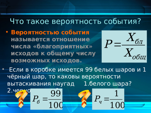 Что такое вероятность события? Вероятностью события называется отношение числа «благоприятных» исходов к общему числу возможных исходов.   Если в коробке имеется 99 белых шаров и 1 чёрный шар, то каковы вероятности вытаскивания наугад 1.белого шара? 2.черного шара? 