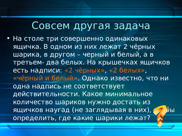 Совсем другая задача На столе три совершенно одинаковых ящичка. В одном из них лежат 2 чёрных шарика, в другом – черный и белый, а в третьем- два белых. На крышечках ящичков есть надписи: «2 чёрных» , «2 белых» , «чёрный и белый» . Однако известно, что ни одна надпись не соответствует действительности. Какое минимальное количество шариков нужно достать из ящичков наугад (не заглядывая в них), чтобы определить, где какие шарики лежат? 