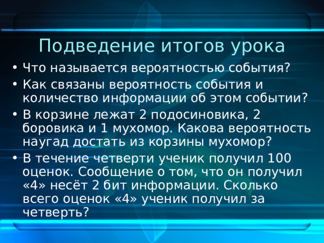 Подведение итогов урока Что называется вероятностью события? Как связаны вероятность события и количество информации об этом событии? В корзине лежат 2 подосиновика, 2 боровика и 1 мухомор. Какова вероятность наугад достать из корзины мухомор? В течение четверти ученик получил 100 оценок. Сообщение о том, что он получил «4» несёт 2 бит информации. Сколько всего оценок «4» ученик получил за четверть? 