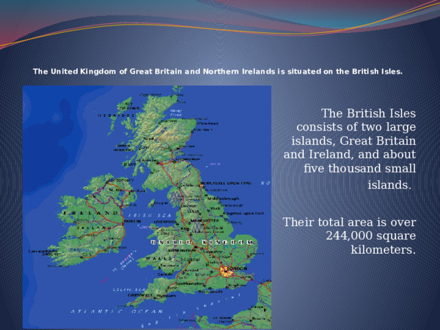  The United Kingdom of Great Britain and Northern Irelands is situated on the British Isles.   The British Isles consists of two large islands, Great Britain and Ireland, and about five thousand small islands .  Their total area is over 244,000 square kilometers. 
