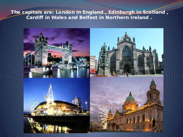    The capitals are: London in England , Edinburgh in Scotland , Cardiff in Wales and Belfast in Northern Ireland .    