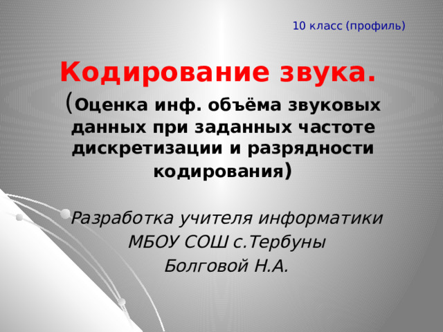 10 класс (профиль) Кодирование звука.  ( Оценка инф. объёма звуковых данных при заданных частоте дискретизации и разрядности кодирования ) Разработка учителя информатики МБОУ СОШ с.Тербуны Болговой Н.А. 