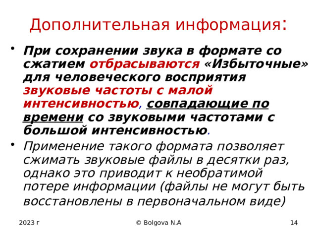 Дополнительная информация : При сохранении звука в формате со сжатием отбрасываются  «Избыточные» для человеческого восприятия звуковые частоты с малой интенсивностью , совпадающие по времени со звуковыми частотами с большой интенсивностью . Применение такого формата позволяет сжимать звуковые файлы в десятки раз, однако это приводит к необратимой потере информации (файлы не могут быть восстановлены в первоначальном виде)  2023 г © Bolgova N.A 12 