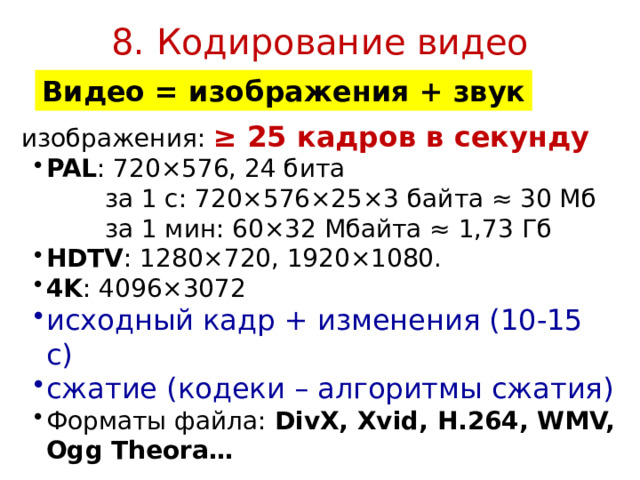 8. Кодирование видео Видео = изображения + звук изображения: ≥ 25 кадров в секунду PAL : 720×576, 24 бита PAL : 720×576, 24 бита  за 1 с: 720×576×25×3 байта ≈ 30 Мб  за 1 мин: 60×32 Мбайта ≈ 1,73 Гб HDTV : 1280×720, 1920×1080. 4K : 4096×3072 HDTV : 1280×720, 1920×1080. 4K : 4096×3072 исходный кадр + изменения (10-15 с) сжатие (кодеки – алгоритмы сжатия) исходный кадр + изменения (10-15 с) сжатие (кодеки – алгоритмы сжатия) Форматы файла: DivX, Xvid, H.264, WMV, Ogg Theora… Форматы файла: DivX, Xvid, H.264, WMV, Ogg Theora… 2023 г © Bolgova N.A 12 