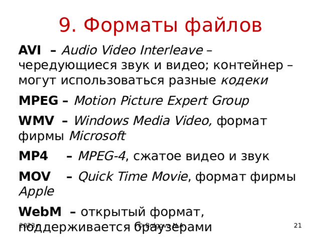 9. Форматы файлов AVI  – Audio Video  Interleave – чередующиеся звук и видео; контейнер – могут использоваться разные кодеки MPEG  – Motion Picture Expert Group WMV  – Windows Media Video, формат фирмы Microsoft MP4   – MPEG-4 , сжатое видео и звук MOV   – Quick Time Movie , формат фирмы Apple WebM – открытый формат, поддерживается браузерами 2023 г © Bolgova N.A 12 