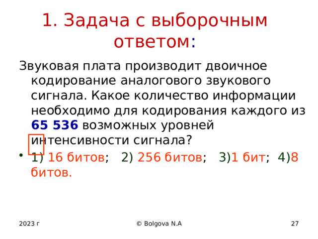 1. Задача с выборочным ответом : Звуковая плата производит двоичное кодирование аналогового звукового сигнала. Какое количество информации необходимо для кодирования каждого из 65 536  возможных уровней интенсивности сигнала? 1) 16 битов ; 2)  256 битов ; 3) 1  бит ; 4) 8  битов. 2023 г © Bolgova N.A 12 