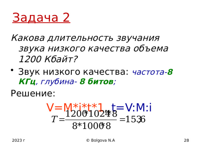 Задача 2 Какова длительность звучания звука низкого качества объема 1200 Кбайт? Звук низкого качества: частота- 8 КГц , глубина- 8 битов ; Решение: V=M*i*t*1 , t=V:M:i  2023 г © Bolgova N.A 12 