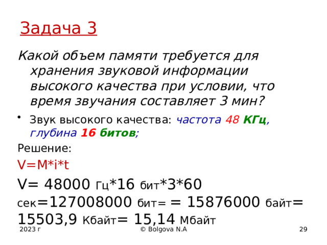 Задача 3 Какой объем памяти требуется для хранения звуковой информации высокого качества при условии, что время звучания составляет 3 мин? Звук высокого качества: частота  48 КГц , глубина 16 битов ; Решение: V=M*i*t V= 48000 Гц *16 бит *3*60 сек =127008000 бит= = 15876000 байт = 15503,9 Кбайт = 15,14 Мбайт  2023 г © Bolgova N.A 12 