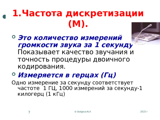 1.Частота дискретизации (М). Это количество измерений громкости звука за 1 секунду Показывает качество звучания и точность процедуры двоичного кодирования. Измеряется в герцах (Гц) Одно измерение за секунду соответствует частоте 1 ГЦ, 1000 измерений за секунду-1 килогерц (1 кГц) 2023 г © Bolgova N.A 5 