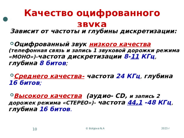 Качество оцифрованного звука Зависит от частоты и глубины дискретизации:   Оцифрованный звук низкого качества  (телефонная связь и запись 1 звуковой дорожки режима «МОНО»)- частота дискретизации 8- 11 КГц , глубина  8 битов ;   Среднего качества-  частота  24 КГц , глубина  16 битов ;   Высокого качества  (аудио- CD, и запись 2 дорожек режима «СТЕРЕО»)- частота 44,1 -48 КГц , глубина  16 битов . 2023 г © Bolgova N.A 5 