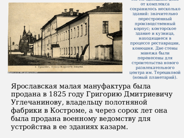 На сегодняшний день от комплекса сохранилось несколько зданий: значительно перестроенный производственный корпус; конторское здание и кузница, находящиеся в процессе реставрации, конюшня. Две стены манежа были перенесены для строительства нового развлекательного центра им. Терешковой (новый планетарий). Ярославская малая мануфактура была продана в 1825 году Григорию Дмитриевичу Углечанинову, владельцу полотняной фабрики в Костроме, а через сорок лет она была продана военному ведомству для устройства в ее зданиях казарм. 