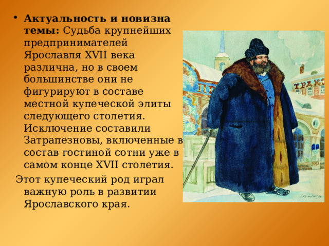 Актуальность и новизна темы: Судьба крупнейших предпринимателей Ярославля XVII века различна, но в своем большинстве они не фигурируют в составе местной купеческой элиты следующего столетия. Исключение составили Затрапезновы, включенные в состав гостиной сотни уже в самом конце XVII столетия.  Этот купеческий род играл важную роль в развитии Ярославского края. 