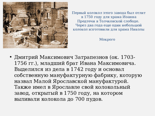 Первый колокол этого завода был отлит в 1750 году для храма Иоанна Предтечи в Толчковской слободе.  Через два года еще один небольшой колокол изготовили для храма Николы Мокрого   Дмитрий Максимович Затрапезнов (ок. 1703- 1756 гг.), младший брат Ивана Максимовича. Выделился из дела в 1742 году и основал собственную мануфактурную фабрику, которую назвал Малой Ярославской мануфактурой. Также имел в Ярославле свой колокольный завод, открытый в 1750 году, на котором выливали колокола до 700 пудов. 