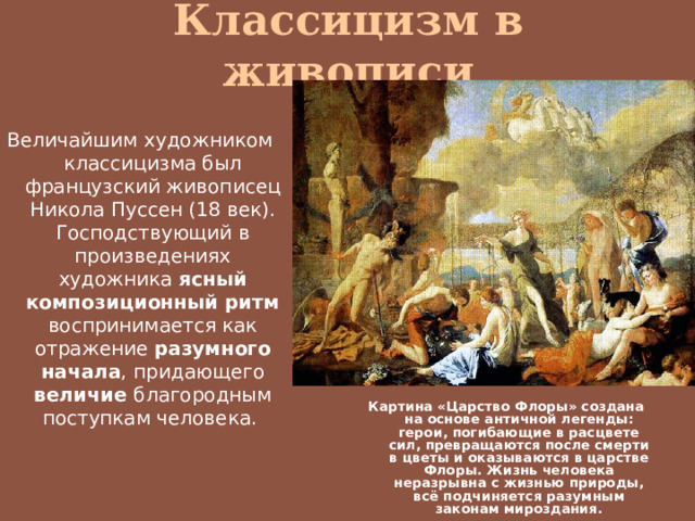 Классицизм в живописи Величайшим художником классицизма был французский живописец Никола Пуссен (18 век). Господствующий в произведениях художника ясный композиционный ритм воспринимается как отражение разумного начала , придающего величие благородным поступкам человека. Картина «Царство Флоры» создана на основе античной легенды: герои, погибающие в расцвете сил, превращаются после смерти в цветы и оказываются в царстве Флоры. Жизнь человека неразрывна с жизнью природы, всё подчиняется разумным законам мироздания. 
