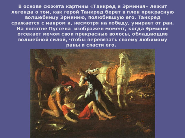 В основе сюжета картины «Танкред и Эрминия» лежит легенда о том, как герой Танкред берет в плен прекрасную волшебницу Эрминию, полюбившую его. Танкред сражается с мавром и, несмотря на победу, умирает от ран. На полотне Пуссена изображен момент, когда Эрминия отсекает мечом свои прекрасные волосы, обладающие волшебной силой, чтобы перевязать своему любимому раны и спасти его. 