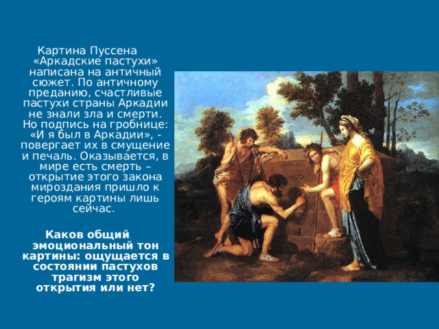 Картина Пуссена «Аркадские пастухи» написана на античный сюжет. По античному преданию, счастливые пастухи страны Аркадии не знали зла и смерти. Но подпись на гробнице: «И я был в Аркадии», - повергает их в смущение и печаль. Оказывается, в мире есть смерть – открытие этого закона мироздания пришло к героям картины лишь сейчас. Каков общий эмоциональный тон картины: ощущается в состоянии пастухов трагизм этого открытия или нет? 