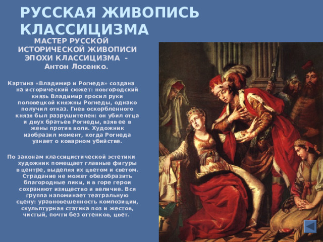 РУССКАЯ ЖИВОПИСЬ КЛАССИЦИЗМА  МАСТЕР РУССКОЙ ИСТОРИЧЕСКОЙ ЖИВОПИСИ ЭПОХИ КЛАССИЦИЗМА - Антон Лосенко .  Картина «Владимир и Рогнеда» создана на исторический сюжет: новгородский князь Владимир просил руки половецкой княжны Рогнеды, однако получил отказ. Гнев оскорбленного князя был разрушителен: он убил отца и двух братьев Рогнеды, взяв ее в жены против воли. Художник изобразил момент, когда Рогнеда узнает о коварном убийстве.  По законам классицистической эстетики художник помещает главные фигуры в центре, выделяя их цветом и светом. Страдание не может обезобразить благородные лики, и в горе герои сохраняют изящество и величие. Вся группа напоминает театральную сцену: уравновешенность композиции, скульптурная статика поз и жестов, чистый, почти без оттенков, цвет.  