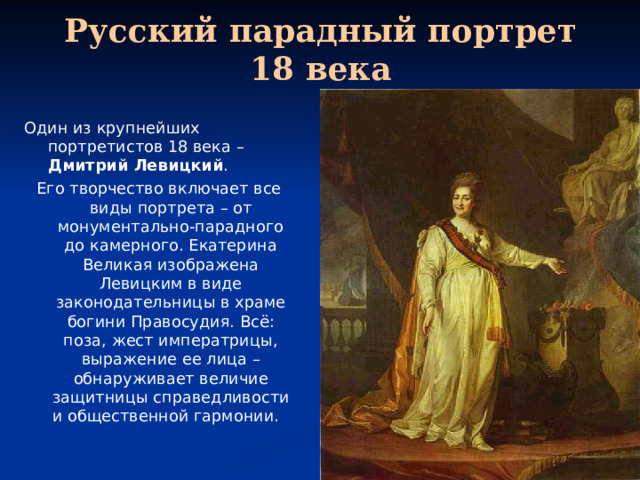 Русский парадный портрет 18 века Один из крупнейших портретистов 18 века – Дмитрий Левицкий . Его творчество включает все виды портрета – от монументально-парадного до камерного. Екатерина Великая изображена Левицким в виде законодательницы в храме богини Правосудия. Всё: поза, жест императрицы, выражение ее лица – обнаруживает величие защитницы справедливости и общественной гармонии. 