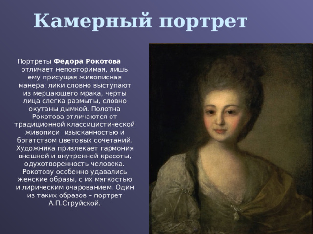 Камерный портрет Портреты Фёдора Рокотова отличает неповторимая, лишь ему присущая живописная манера: лики словно выступают из мерцающего мрака, черты лица слегка размыты, словно окутаны дымкой. Полотна Рокотова отличаются от традиционной классицистической живописи  изысканностью и богатством цветовых сочетаний. Художника привлекает гармония внешней и внутренней красоты, одухотворенность человека. Рокотову особенно удавались женские образы, с их мягкостью и лирическим очарованием. Один из таких образов – портрет А.П.Струйской. 