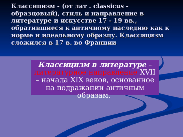 Классицизм - (от лат . classicus - образцовый), стиль и направление в литературе и искусстве 17 - 19 вв., обратившиеся к античному наследию как к норме и идеальному образцу. Классицизм сложился в 17 в. во Франции   Классицизм в литературе – литературное направление XVII – начала XIX веков, основанное на подражании античным образам.  