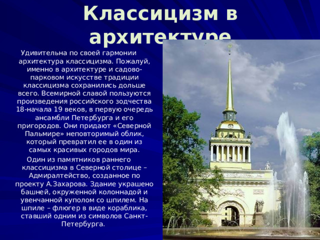 Классицизм в архитектуре Удивительна по своей гармонии архитектура классицизма. Пожалуй, именно в архитектуре и садово-парковом искусстве традиции классицизма сохранились дольше всего. Всемирной славой пользуются произведения российского зодчества 18-начала 19 веков, в первую очередь ансамбли Петербурга и его пригородов. Они придают «Северной Пальмире» неповторимый облик, который превратил ее в один из самых красивых городов мира. Один из памятников раннего классицизма в Северной столице – Адмиралтейство, созданное по проекту А.Захарова. Здание украшено башней, окруженной колоннадой и увенчанной куполом со шпилем. На шпиле – флюгер в виде кораблика, ставший одним из символов Санкт-Петербурга. 