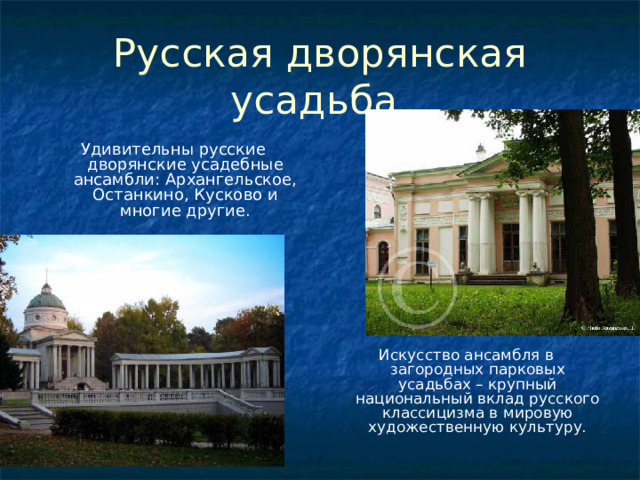 Русская дворянская усадьба Удивительны русские дворянские усадебные ансамбли: Архангельское, Останкино, Кусково и многие другие. Искусство ансамбля в загородных парковых усадьбах – крупный национальный вклад русского классицизма в мировую художественную культуру. 
