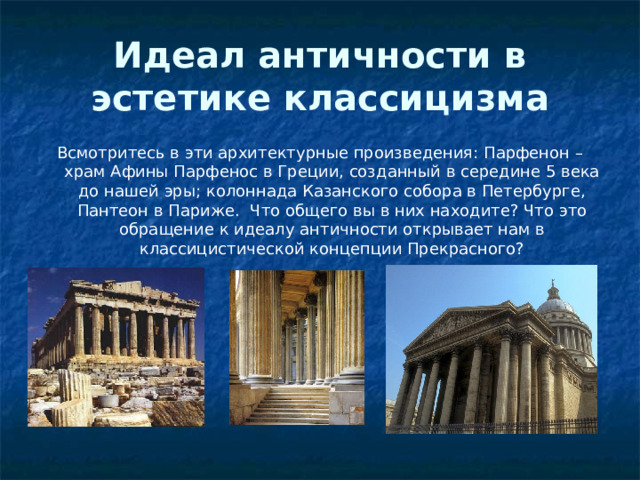 Идеал античности в эстетике классицизма Всмотритесь в эти архитектурные произведения: Парфенон – храм Афины Парфенос в Греции, созданный в середине 5 века до нашей эры; колоннада Казанского собора в Петербурге, Пантеон в Париже. Что общего вы в них находите? Что это обращение к идеалу античности открывает нам в классицистической концепции Прекрасного? 