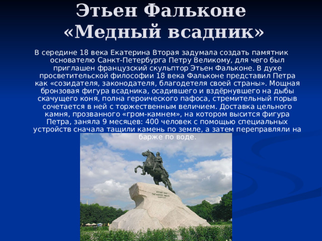 Этьен Фальконе  «Медный всадник» В середине 18 века Екатерина Вторая задумала создать памятник основателю Санкт-Петербурга Петру Великому, для чего был приглашен французский скульптор Этьен Фальконе. В духе просветительской философии 18 века Фальконе представил Петра как «созидателя, законодателя, благодетеля своей страны». Мощная бронзовая фигура всадника, осадившего и вздёрнувшего на дыбы скачущего коня, полна героического пафоса, стремительный порыв сочетается в ней с торжественным величием. Доставка цельного камня, прозванного «гром-камнем», на котором высится фигура Петра, заняла 9 месяцев: 400 человек с помощью специальных устройств сначала тащили камень по земле, а затем переправляли на барже по воде. 
