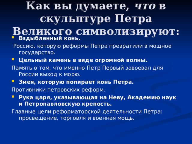 Как вы думаете, что в скульптуре Петра Великого символизируют: Вздыбленный конь.  Россию, которую реформы Петра превратили в мощное государство. Цельный камень в виде огромной волны. Память о том, что именно Петр Первый завоевал для России выход к морю. Змея, которую попирает конь Петра. Противники петровских реформ. Рука царя, указывающая на Неву, Академию наук и Петропавловскую крепость. Главные цели реформаторской деятельности Петра: просвещение, торговля и военная мощь. 