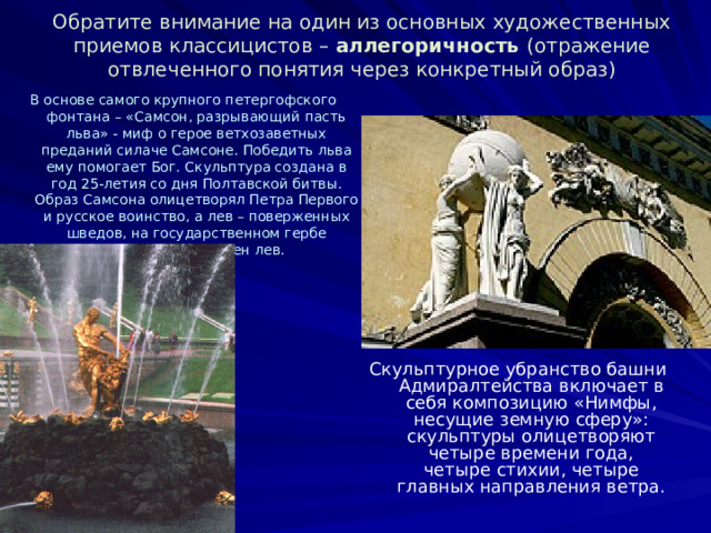 Обратите внимание на один из основных художественных приемов классицистов – аллегоричность (отражение отвлеченного понятия через конкретный образ) В основе самого крупного петергофского фонтана – «Самсон, разрывающий пасть льва» - миф о герое ветхозаветных преданий силаче Самсоне. Победить льва ему помогает Бог. Скульптура создана в год 25-летия со дня Полтавской битвы. Образ Самсона олицетворял Петра Первого и русское воинство, а лев – поверженных шведов, на государственном гербе которых изображен лев. Скульптурное убранство башни Адмиралтейства включает в себя композицию «Нимфы, несущие земную сферу»: скульптуры олицетворяют четыре времени года, четыре стихии, четыре главных направления ветра. 