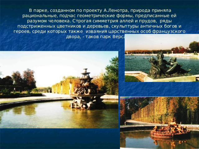  В парке, созданном по проекту А.Ленотра, природа приняла рациональные, подчас геометрические формы, предписанные ей разумом человека. Строгая симметрия аллей и прудов, ряды подстриженных цветников и деревьев, скульптуры античных богов и героев, среди которых также изваяния царственных особ французского двора, - таков парк Версаля. 