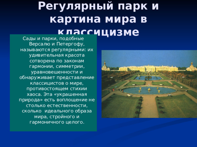 Регулярный парк и картина мира в классицизме Сады и парки, подобные Версалю и Петергофу, называются регулярными: их удивительная красота сотворена по законам гармонии, симметрии, уравновешенности и обнаруживает представление классицистов о мире, противостоящем стихии хаоса. Эта «украшенная природа» есть воплощение не столько естественности, сколько идеального образа мира, стройного и гармоничного целого. 