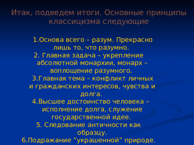Итак, подведем итоги. Основные принципы классицизма следующие  1.Основа всего – разум. Прекрасно лишь то, что разумно. 2. Главная задача – укрепление абсолютной монархии, монарх – воплощение разумного.  3.Главная тема – конфликт личных и гражданских интересов, чувства и долга.  4.Высшее достоинство человека – исполнение долга, служение государственной идее. 5. Следование античности как образцу. 6.Подражание “украшенной” природе. 7.Главная категория – красота. 