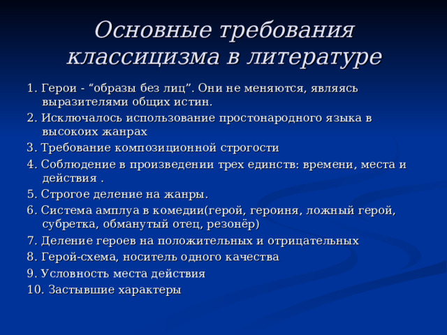Основные требования классицизма в литературе 1. Герои - “образы без лиц”. Они не меняются, являясь выразителями общих истин. 2. Исключалось использование простонародного языка в высокоих жанрах 3. Требование композиционной строгости 4. Соблюдение в произведении трех единств: времени, места и действия . 5. Строгое деление на жанры. 6. Система амплуа в комедии(герой, героиня, ложный герой, субретка, обманутый отец, резонёр) 7. Деление героев на положительных и отрицательных 8. Герой-схема, носитель одного качества 9. Условность места действия 10. Застывшие характеры 