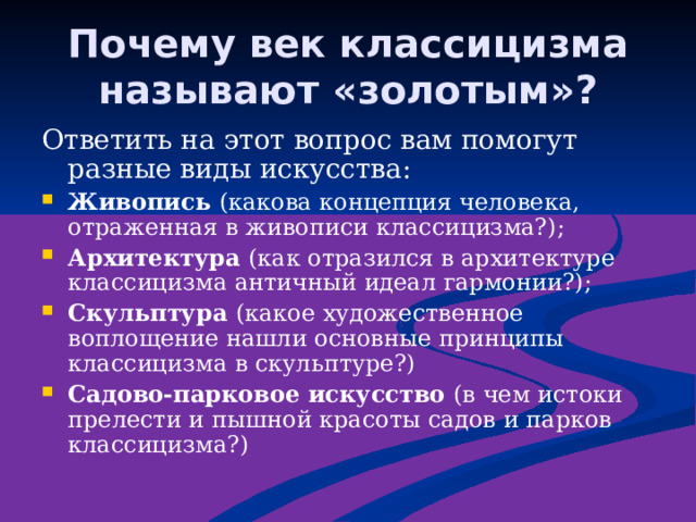 Почему век классицизма называют «золотым»? Ответить на этот вопрос вам помогут разные виды искусства: Живопись (какова концепция человека, отраженная в живописи классицизма?); Архитектура (как отразился в архитектуре классицизма античный идеал гармонии?); Скульптура (какое художественное воплощение нашли основные принципы классицизма в скульптуре?) Садово-парковое искусство (в чем истоки прелести и пышной красоты садов и парков классицизма?) 