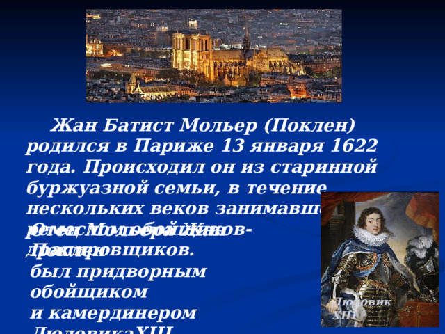  Жан Батист Мольер (Поклен) родился в Париже 13 января 1622 года. Происходил он из старинной буржуазной семьи, в течение нескольких веков занимавшейся ремеслом обойщиков-драпировщиков.    Отец Мольера Жан Поклен был придворным обойщиком и камердинером Людовика XIII . Людовик XIII 