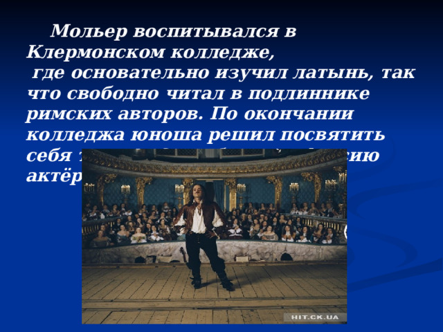  Мольер воспитывался в Клермонском колледже,  где основательно изучил латынь, так что свободно читал в подлиннике римских авторов. По окончании колледжа юноша решил посвятить себя театру. Он избрал профессию актёра.  