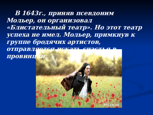  В 1643г., приняв псевдоним Мольер, он организовал «Блистательный театр». Но этот театр успеха не имел. Мольер, примкнув к группе бродячих артистов, отправляется искать счастья в провинции.  