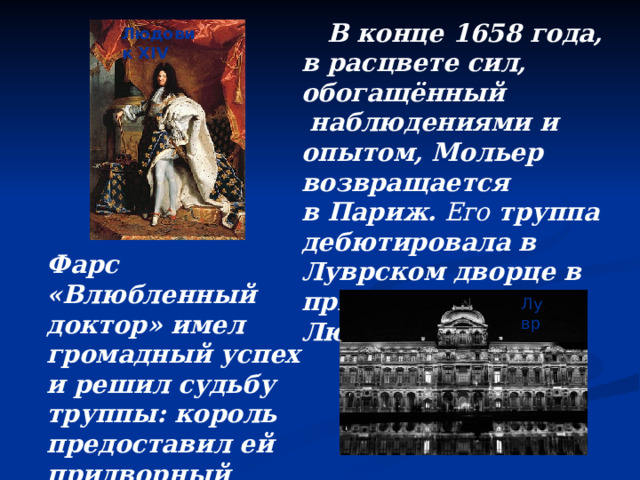  В конце 1658 года, в расцвете сил, обогащённый  наблюдениями и опытом, Мольер возвращается в Париж.  Его  труппа дебютировала в Луврском дворце в присутствии  Людовика XIV . Людовик XIV Фарс «Влюбленный доктор» имел громадный успех и решил судьбу труппы: король предоставил ей придворный театр. Лувр 