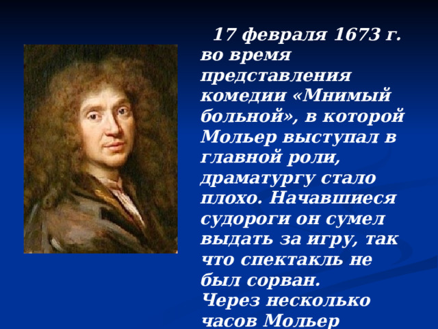  17 февраля 1673 г. во время представления комедии «Мнимый больной», в которой Мольер выступал в главной роли, драматургу стало плохо. Начавшиеся судороги он сумел выдать за игру, так что спектакль не был сорван. Через несколько часов Мольер скончался. 