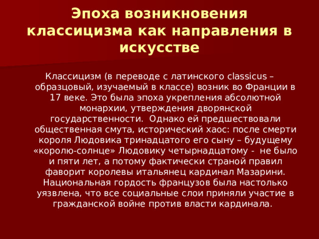 Эпоха возникновения классицизма как направления в искусстве Классицизм (в переводе с латинского classicus – образцовый, изучаемый в классе) возник во Франции в 17 веке. Это была эпоха укрепления абсолютной монархии, утверждения дворянской государственности. Однако ей предшествовали общественная смута, исторический хаос: после смерти короля Людовика тринадцатого его сыну – будущему «королю-солнце» Людовику четырнадцатому - не было и пяти лет, а потому фактически страной правил фаворит королевы итальянец кардинал Мазарини. Национальная гордость французов была настолько уязвлена, что все социальные слои приняли участие в гражданской войне против власти кардинала. 