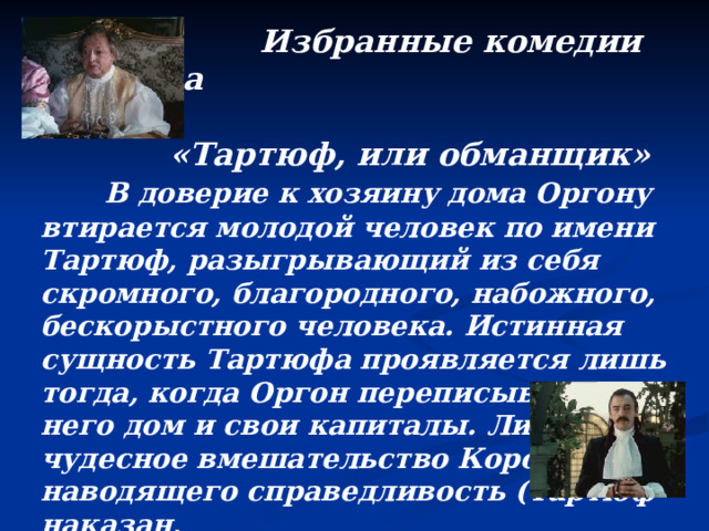  Избранные комедии Мольера   «Тартюф, или обманщик»   В доверие к хозяину дома Оргону втирается молодой человек по имени Тартюф, разыгрывающий из себя скромного, благородного, набожного, бескорыстного человека. Истинная сущность Тартюфа проявляется лишь тогда, когда Оргон переписывает на него дом и свои капиталы. Лишь чудесное вмешательство Короля, наводящего справедливость (Тартюф наказан,  Оргону возвращены дом и имущество), позволяет пьесе остаться комедией.  