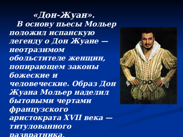«Дон-Жуан».  В основу пьесы Мольер положил испанскую легенду о Дон Жуане — неотразимом обольстителе женщин, попирающем законы божеские и человеческие. Образ Дон Жуана Мольер наделил бытовыми чертами французского аристократа XVII века — титулованного развратника, беспринципного, лицемерного, наглого и циничного. 