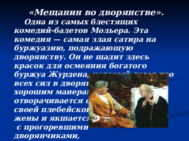«Мещанин во дворянстве».  Одна из самых блестящих комедий-балетов Мольера. Эта комедия — самая злая сатира на буржуазию, подражающую дворянству. Он не щадит здесь красок для осмеяния богатого буржуа Журдена, который лезет изо всех сил в дворянство, обучается хорошим манерам, отворачивается от своей плебейской жены и якшается  с прогоревшими дворянчиками,  обирающими его.  