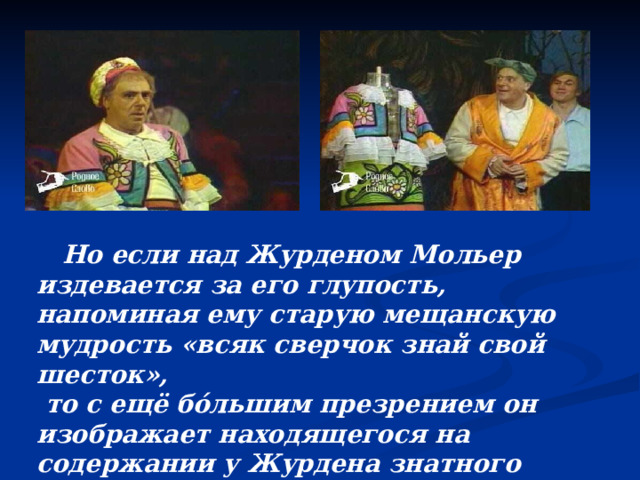  Но если над Журденом Мольер издевается за его глупость, напоминая ему старую мещанскую мудрость «всяк сверчок знай свой шесток»,  то с ещё бо́льшим презрением он изображает находящегося на содержании у Журдена знатного мошенника и паразита Доранта.  