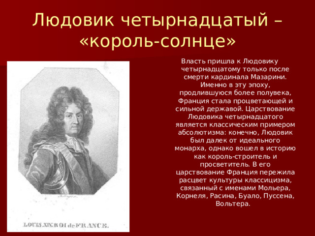 Людовик четырнадцатый – «король-солнце» Власть пришла к Людовику четырнадцатому только после смерти кардинала Мазарини. Именно в эту эпоху, продлившуюся более полувека, Франция стала процветающей и сильной державой. Царствование Людовика четырнадцатого является классическим примером абсолютизма: конечно, Людовик был далек от идеального монарха, однако вошел в историю как король-строитель и просветитель. В его царствование Франция пережила расцвет культуры классицизма, связанный с именами Мольера, Корнеля, Расина, Буало, Пуссена, Вольтера. 