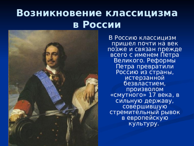 Возникновение классицизма в России  В Россию классицизм пришел почти на век позже и связан прежде всего с именем Петра Великого. Реформы Петра превратили Россию из страны, истерзанной безвластием, произволом «смутного» 17 века, в сильную державу, совершившую стремительный рывок в европейскую культуру. 