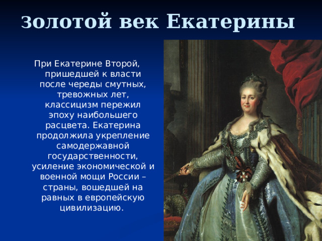 З олотой век Екатерины При Екатерине Второй, пришедшей к власти после череды смутных, тревожных лет, классицизм пережил эпоху наибольшего расцвета. Екатерина продолжила укрепление самодержавной государственности, усиление экономической и военной мощи России – страны, вошедшей на равных в европейскую цивилизацию. 